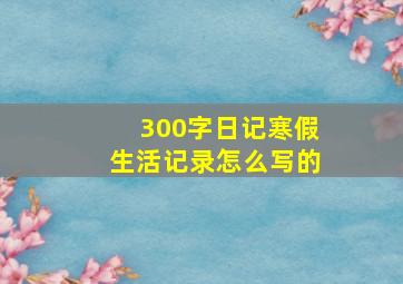 300字日记寒假生活记录怎么写的