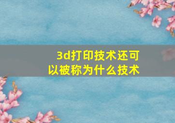 3d打印技术还可以被称为什么技术