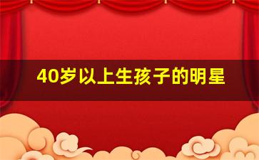 40岁以上生孩子的明星