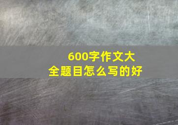 600字作文大全题目怎么写的好