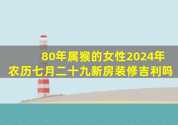 80年属猴的女性2024年农历七月二十九新房装修吉利吗