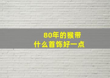 80年的猴带什么首饰好一点