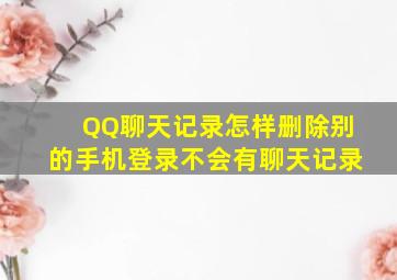 QQ聊天记录怎样删除别的手机登录不会有聊天记录