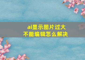 ai显示图片过大不能编辑怎么解决