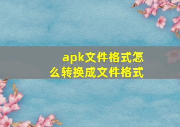 apk文件格式怎么转换成文件格式