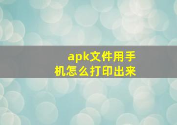 apk文件用手机怎么打印出来