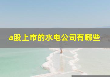 a股上市的水电公司有哪些