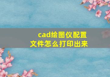 cad绘图仪配置文件怎么打印出来