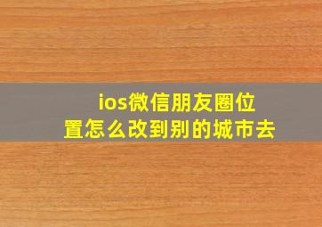 ios微信朋友圈位置怎么改到别的城市去