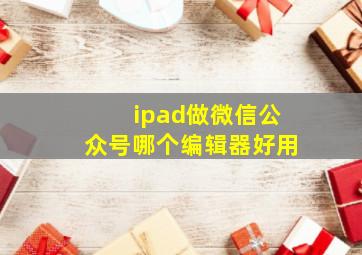 ipad做微信公众号哪个编辑器好用