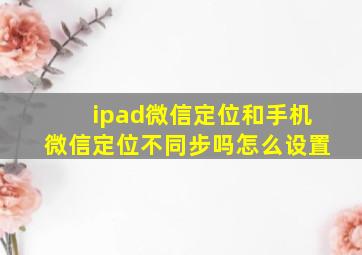 ipad微信定位和手机微信定位不同步吗怎么设置