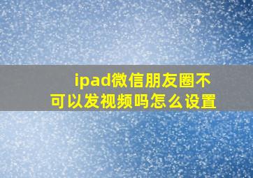 ipad微信朋友圈不可以发视频吗怎么设置