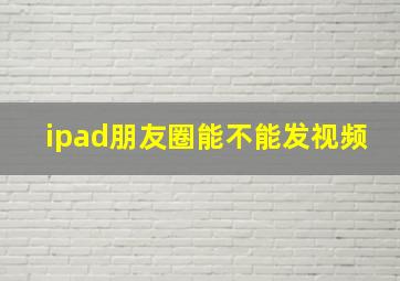 ipad朋友圈能不能发视频