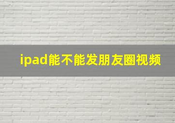 ipad能不能发朋友圈视频