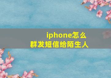 iphone怎么群发短信给陌生人