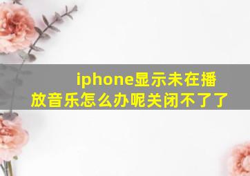 iphone显示未在播放音乐怎么办呢关闭不了了