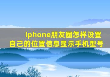 iphone朋友圈怎样设置自己的位置信息显示手机型号