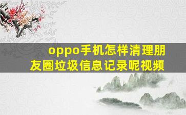 oppo手机怎样清理朋友圈垃圾信息记录呢视频