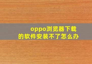 oppo浏览器下载的软件安装不了怎么办