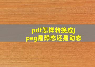 pdf怎样转换成jpeg是静态还是动态