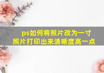 ps如何将照片改为一寸照片打印出来清晰度高一点