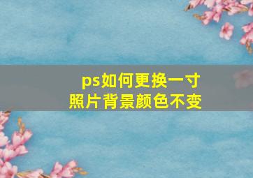 ps如何更换一寸照片背景颜色不变