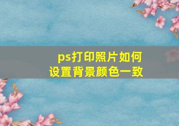 ps打印照片如何设置背景颜色一致