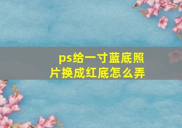 ps给一寸蓝底照片换成红底怎么弄