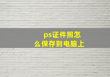 ps证件照怎么保存到电脑上