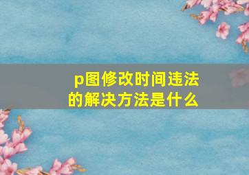 p图修改时间违法的解决方法是什么