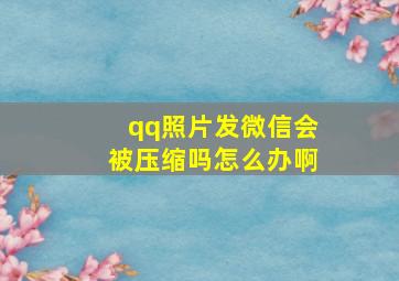 qq照片发微信会被压缩吗怎么办啊