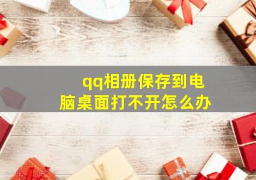 qq相册保存到电脑桌面打不开怎么办