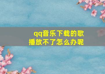 qq音乐下载的歌播放不了怎么办呢