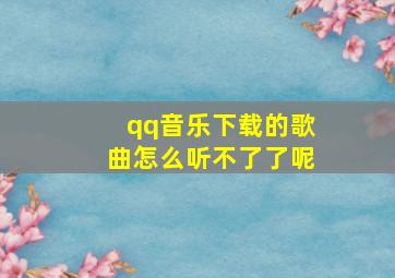 qq音乐下载的歌曲怎么听不了了呢