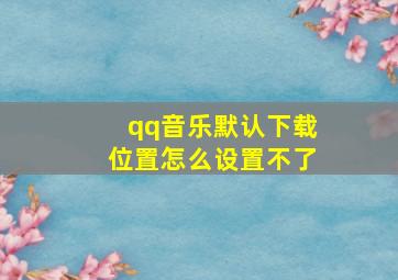 qq音乐默认下载位置怎么设置不了