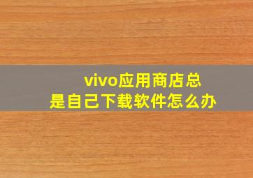 vivo应用商店总是自己下载软件怎么办