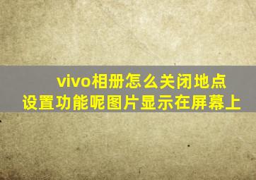 vivo相册怎么关闭地点设置功能呢图片显示在屏幕上