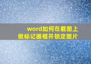 word如何在截图上做标记画框并锁定图片