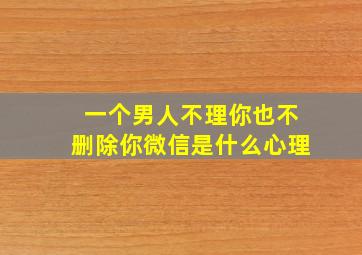 一个男人不理你也不删除你微信是什么心理