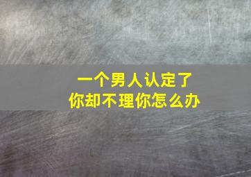 一个男人认定了你却不理你怎么办