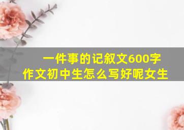 一件事的记叙文600字作文初中生怎么写好呢女生