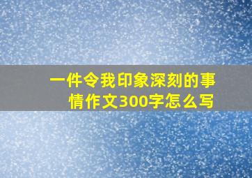 一件令我印象深刻的事情作文300字怎么写