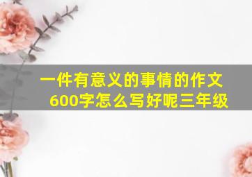 一件有意义的事情的作文600字怎么写好呢三年级