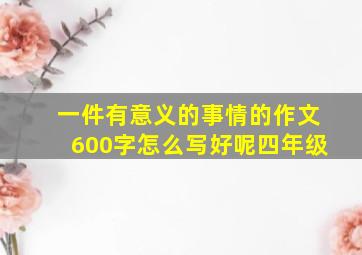 一件有意义的事情的作文600字怎么写好呢四年级