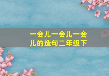 一会儿一会儿一会儿的造句二年级下