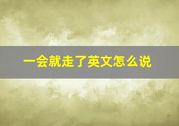 一会就走了英文怎么说