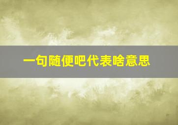 一句随便吧代表啥意思