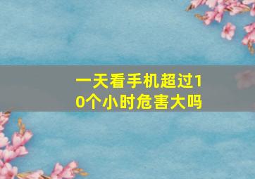 一天看手机超过10个小时危害大吗