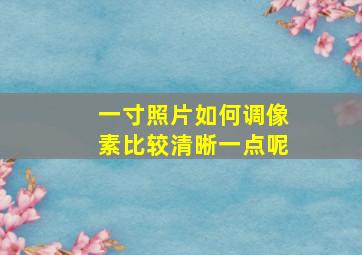 一寸照片如何调像素比较清晰一点呢