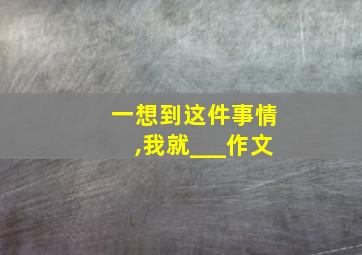 一想到这件事情,我就___作文